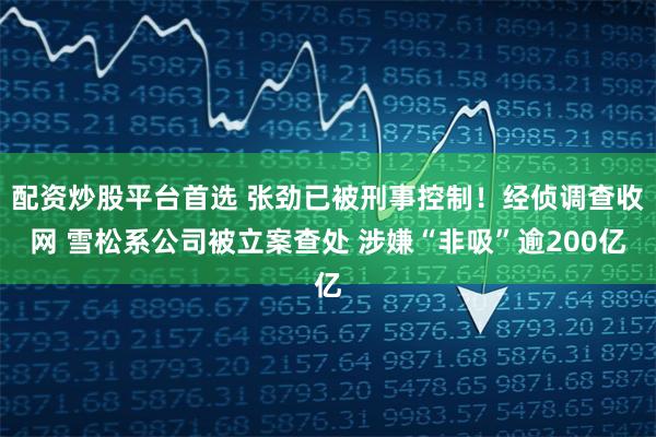 配资炒股平台首选 张劲已被刑事控制！经侦调查收网 雪松系公司被立案查处 涉嫌“非吸”逾200亿