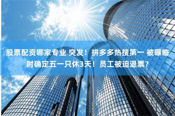 股票配资哪家专业 突发！拼多多热搜第一 被曝临时确定五一只休3天！员工被迫退票？
