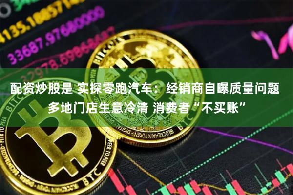 配资炒股是 实探零跑汽车：经销商自曝质量问题 多地门店生意冷清 消费者“不买账”