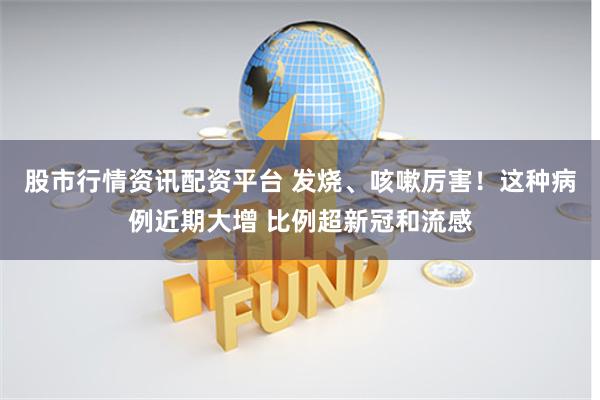 股市行情资讯配资平台 发烧、咳嗽厉害！这种病例近期大增 比例超新冠和流感