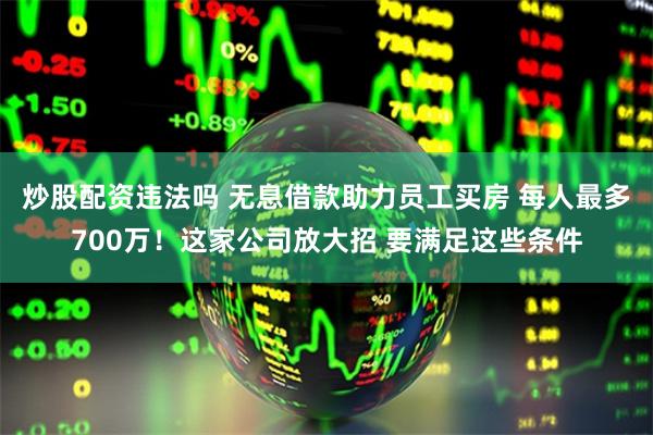 炒股配资违法吗 无息借款助力员工买房 每人最多700万！这家公司放大招 要满足这些条件