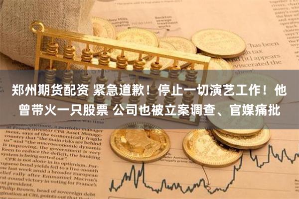郑州期货配资 紧急道歉！停止一切演艺工作！他曾带火一只股票 公司也被立案调查、官媒痛批