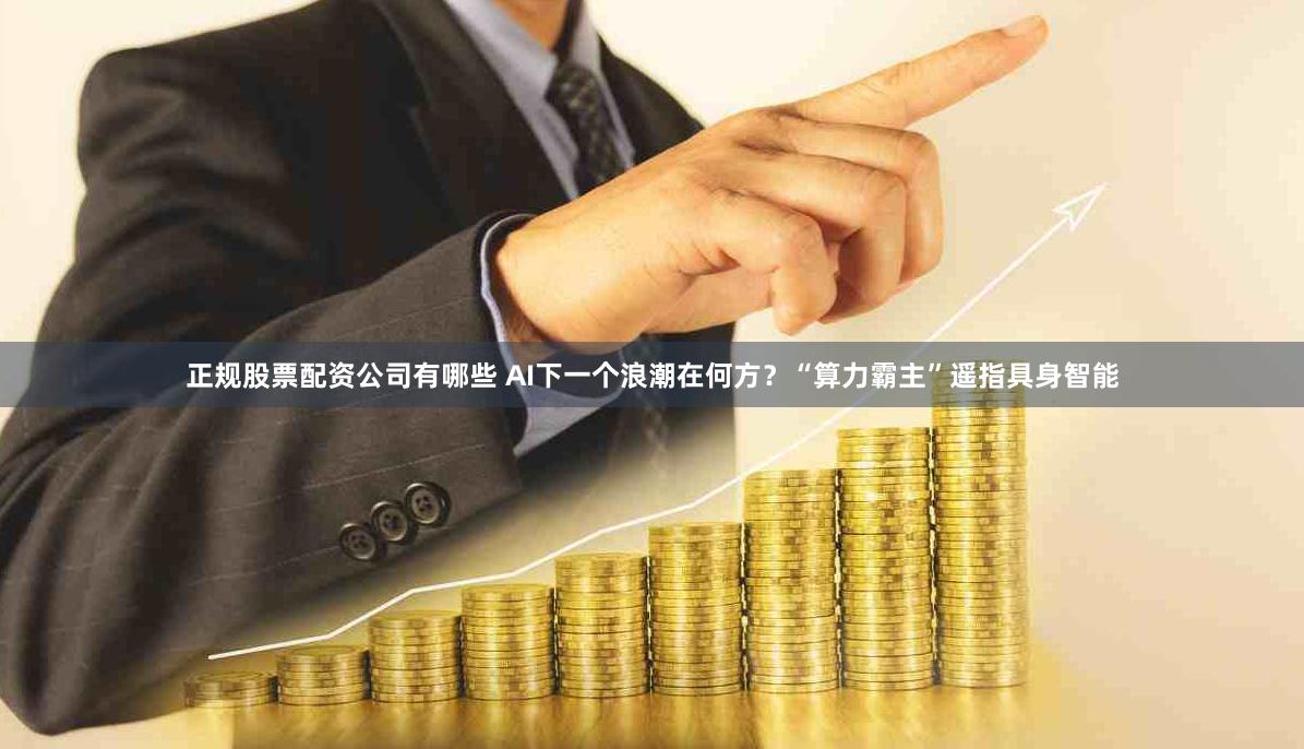 正规股票配资公司有哪些 AI下一个浪潮在何方？“算力霸主”遥指具身智能