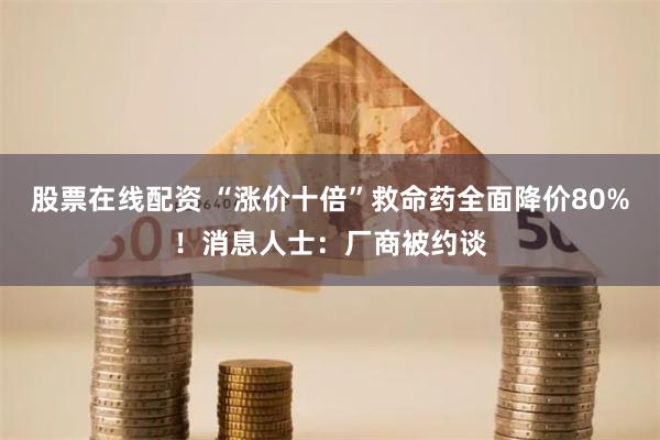 股票在线配资 “涨价十倍”救命药全面降价80%！消息人士：厂商被约谈