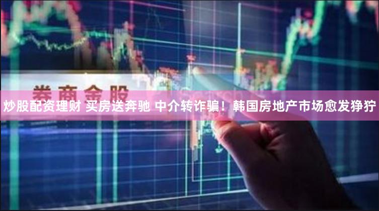 炒股配资理财 买房送奔驰 中介转诈骗！韩国房地产市场愈发狰狞