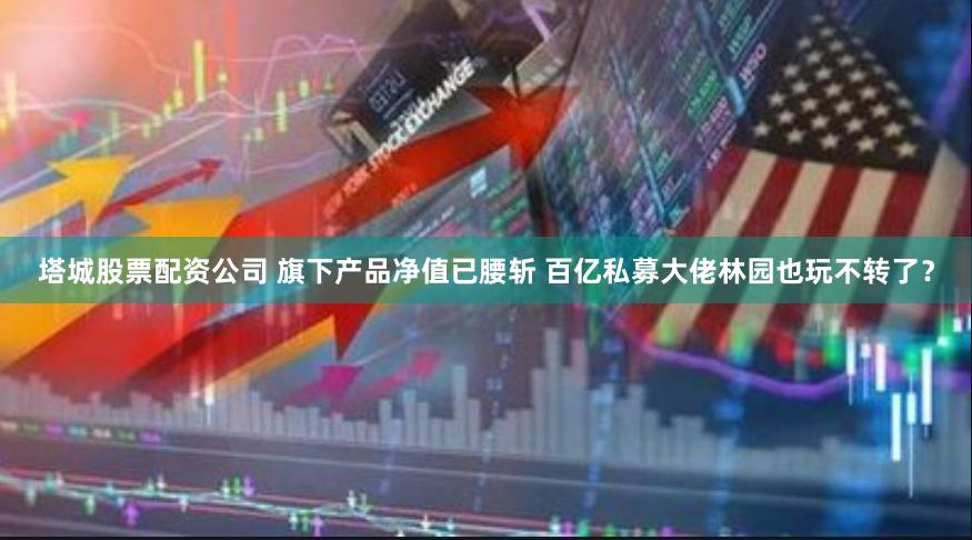 塔城股票配资公司 旗下产品净值已腰斩 百亿私募大佬林园也玩不转了？