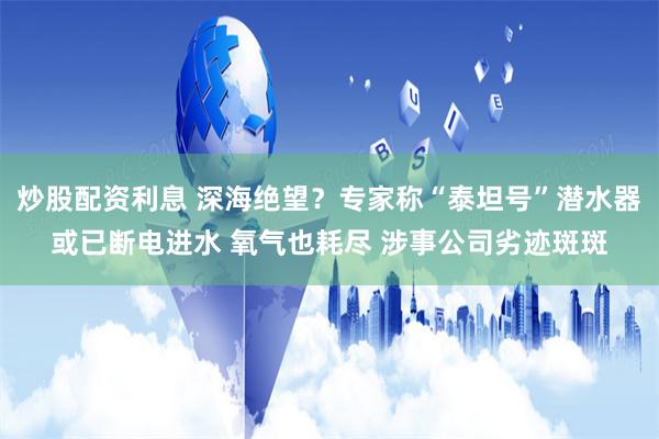 炒股配资利息 深海绝望？专家称“泰坦号”潜水器或已断电进水 氧气也耗尽 涉事公司劣迹斑斑