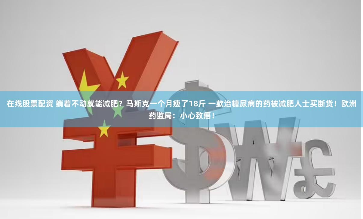 在线股票配资 躺着不动就能减肥？马斯克一个月瘦了18斤 一款治糖尿病的药被减肥人士买断货！欧洲药监局：小心致癌！