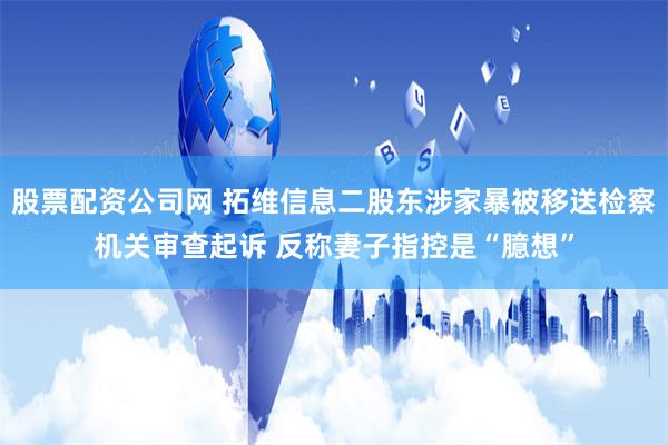 股票配资公司网 拓维信息二股东涉家暴被移送检察机关审查起诉 反称妻子指控是“臆想”