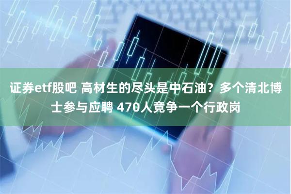 证券etf股吧 高材生的尽头是中石油？多个清北博士参与应聘 470人竞争一个行政岗