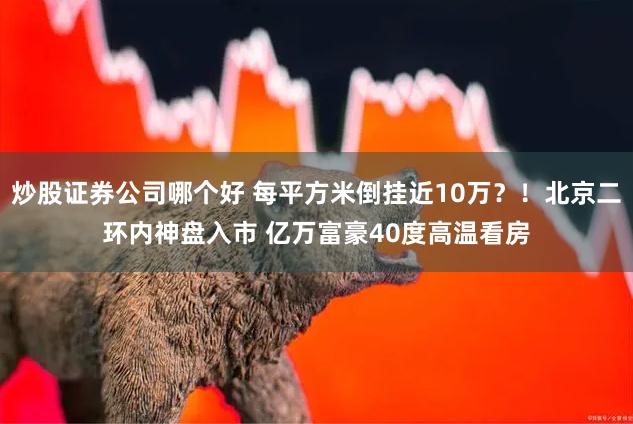 炒股证券公司哪个好 每平方米倒挂近10万？！北京二环内神盘入市 亿万富豪40度高温看房