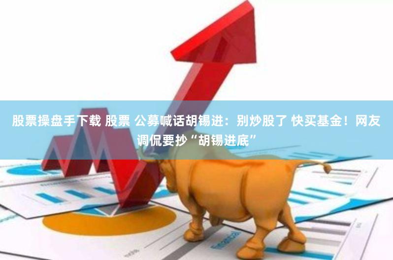 股票操盘手下载 股票 公募喊话胡锡进：别炒股了 快买基金！网友调侃要抄“胡锡进底”