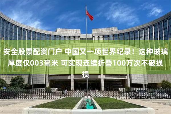 安全股票配资门户 中国又一项世界纪录！这种玻璃厚度仅003毫米 可实现连续折叠100万次不破损