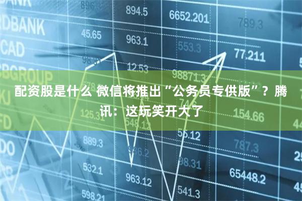 配资股是什么 微信将推出“公务员专供版”？腾讯：这玩笑开大了