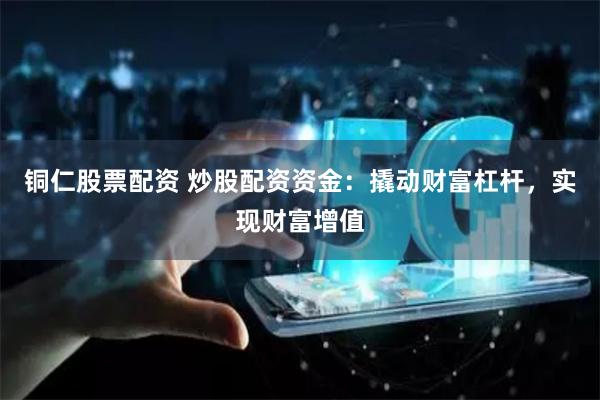 铜仁股票配资 炒股配资资金：撬动财富杠杆，实现财富增值
