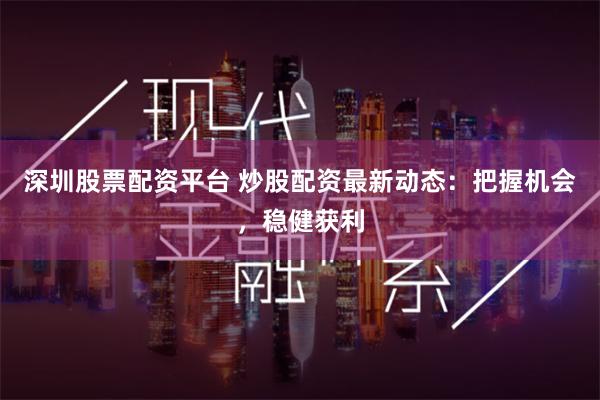 深圳股票配资平台 炒股配资最新动态：把握机会，稳健获利