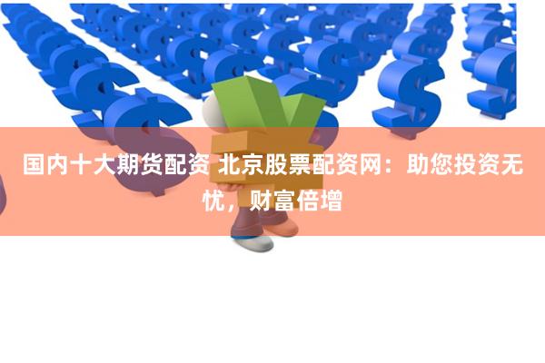国内十大期货配资 北京股票配资网：助您投资无忧，财富倍增
