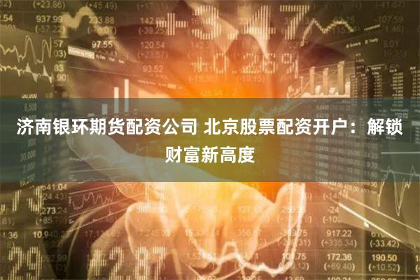 济南银环期货配资公司 北京股票配资开户：解锁财富新高度