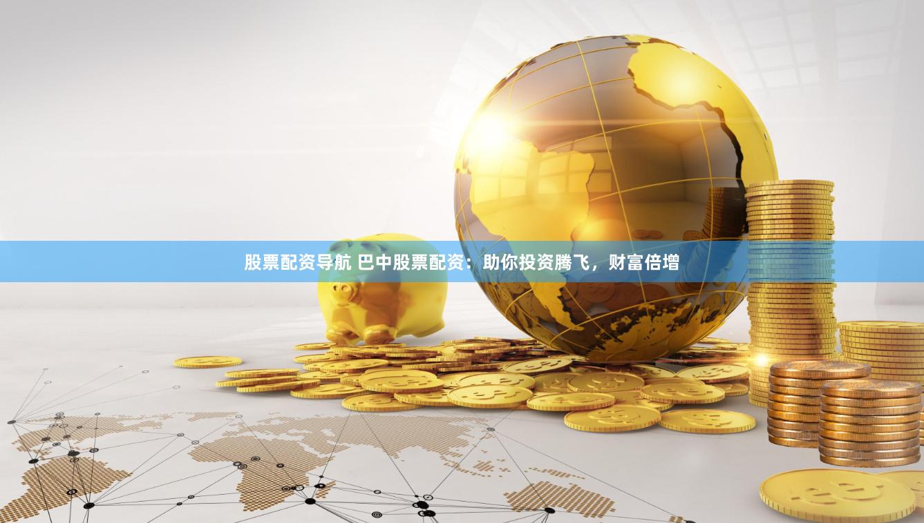 股票配资导航 巴中股票配资：助你投资腾飞，财富倍增