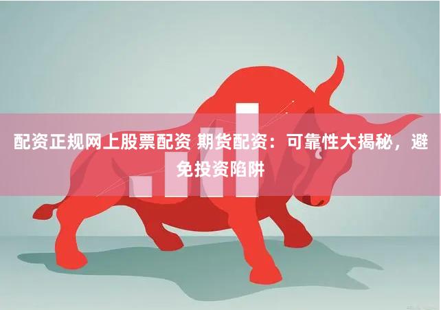 配资正规网上股票配资 期货配资：可靠性大揭秘，避免投资陷阱