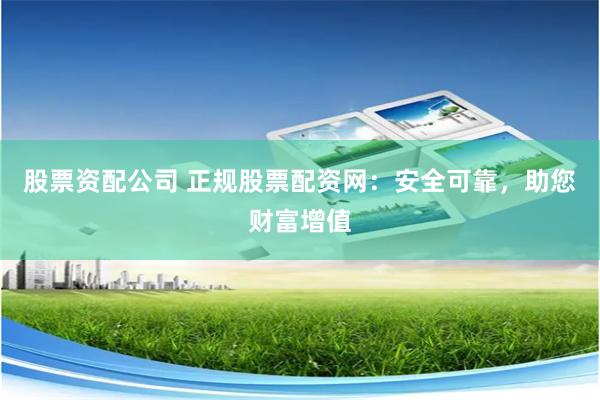 股票资配公司 正规股票配资网：安全可靠，助您财富增值