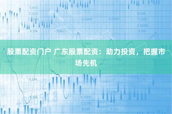 股票配资门户 广东股票配资：助力投资，把握市场先机