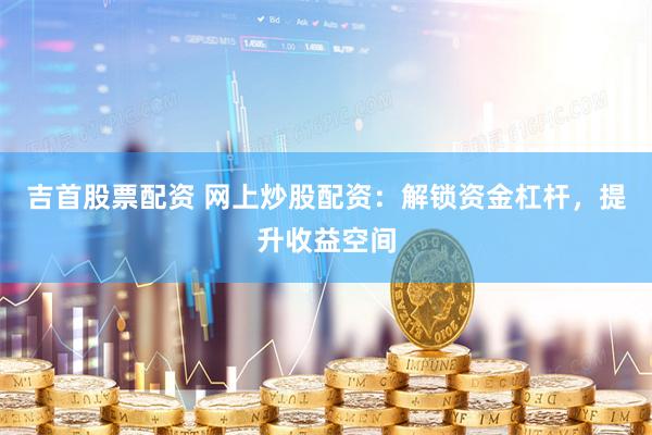吉首股票配资 网上炒股配资：解锁资金杠杆，提升收益空间