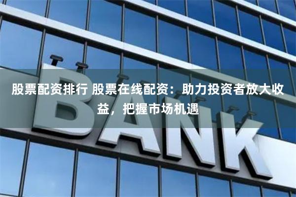 股票配资排行 股票在线配资：助力投资者放大收益，把握市场机遇