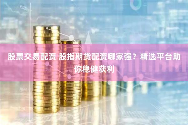 股票交易配资 股指期货配资哪家强？精选平台助你稳健获利