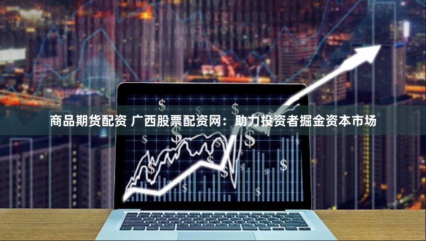 商品期货配资 广西股票配资网：助力投资者掘金资本市场