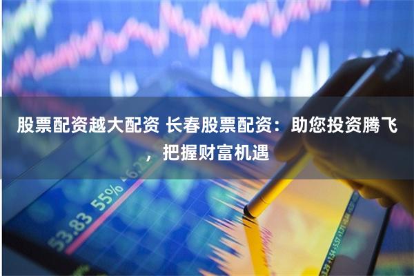股票配资越大配资 长春股票配资：助您投资腾飞，把握财富机遇