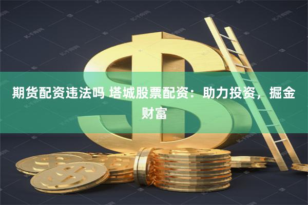期货配资违法吗 塔城股票配资：助力投资，掘金财富