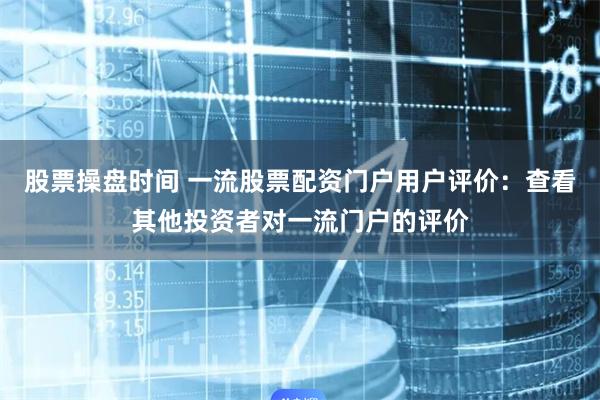 股票操盘时间 一流股票配资门户用户评价：查看其他投资者对一流门户的评价