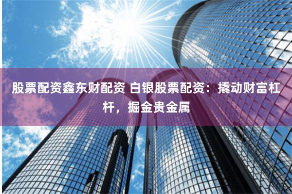 股票配资鑫东财配资 白银股票配资：撬动财富杠杆，掘金贵金属