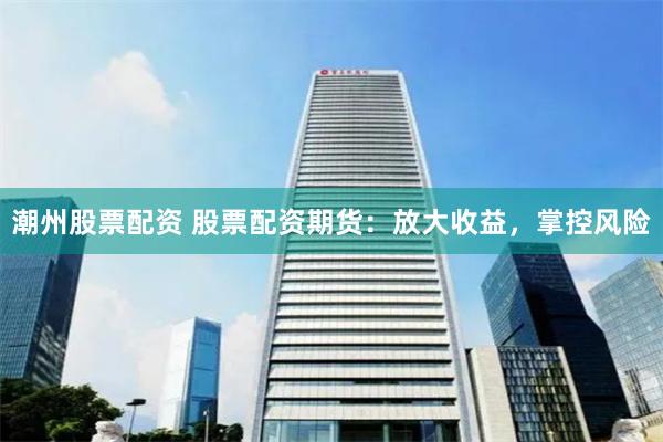 潮州股票配资 股票配资期货：放大收益，掌控风险