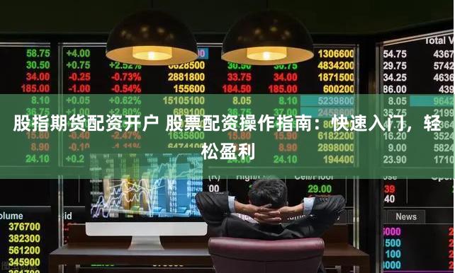股指期货配资开户 股票配资操作指南：快速入门，轻松盈利