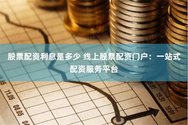 股票配资利息是多少 线上股票配资门户：一站式配资服务平台