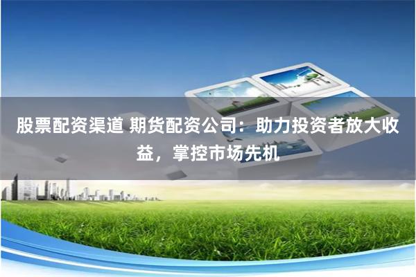 股票配资渠道 期货配资公司：助力投资者放大收益，掌控市场先机