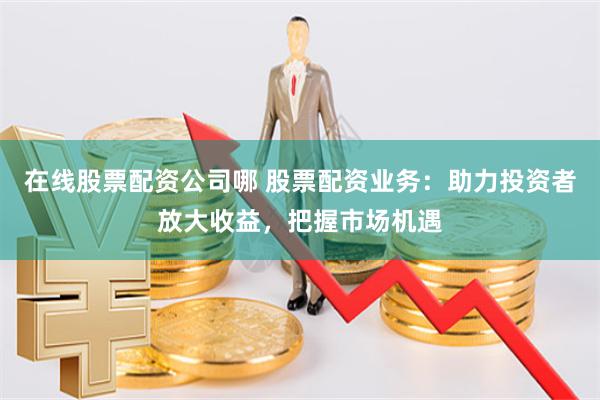 在线股票配资公司哪 股票配资业务：助力投资者放大收益，把握市场机遇