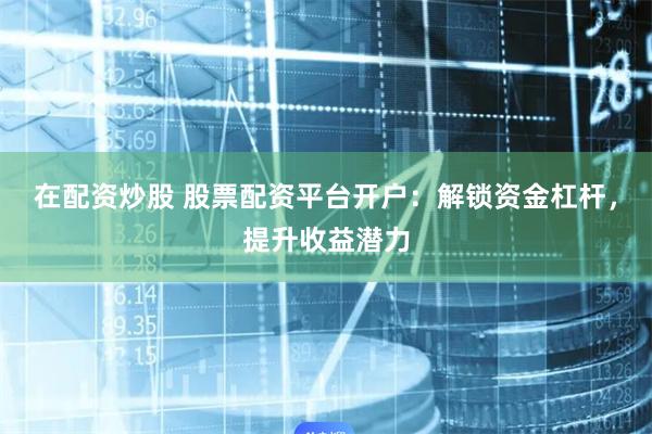 在配资炒股 股票配资平台开户：解锁资金杠杆，提升收益潜力
